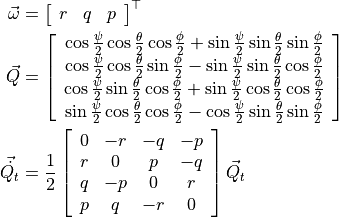 \vec{\omega} &=
\left[ {\begin{array}{ccc}
r & q & p
\end{array}} \right]^\top

\vec{Q} &=
\left[ {\begin{array}{c}
\cos{\frac{\psi}{2}} \cos{\frac{\theta}{2}} \cos{\frac{\phi}{2}} + \sin{\frac{\psi}{2}} \sin{\frac{\theta}{2}} \sin{\frac{\phi}{2}} \\
\cos{\frac{\psi}{2}} \cos{\frac{\theta}{2}} \sin{\frac{\phi}{2}} - \sin{\frac{\psi}{2}} \sin{\frac{\theta}{2}} \cos{\frac{\phi}{2}} \\
\cos{\frac{\psi}{2}} \sin{\frac{\theta}{2}} \cos{\frac{\phi}{2}} + \sin{\frac{\psi}{2}} \cos{\frac{\theta}{2}} \cos{\frac{\phi}{2}} \\
\sin{\frac{\psi}{2}} \cos{\frac{\theta}{2}} \cos{\frac{\phi}{2}} - \cos{\frac{\psi}{2}} \sin{\frac{\theta}{2}} \sin{\frac{\phi}{2}}
\end{array}} \right]

\vec{\dot{Q_t}} &= \frac{1}{2}
\left[ {\begin{array}{cccc}
0 & -r & -q & -p \\
r & 0 & p & -q \\
q & -p & 0 & r \\
p & q & -r & 0
\end{array}} \right]
\vec{Q}_t